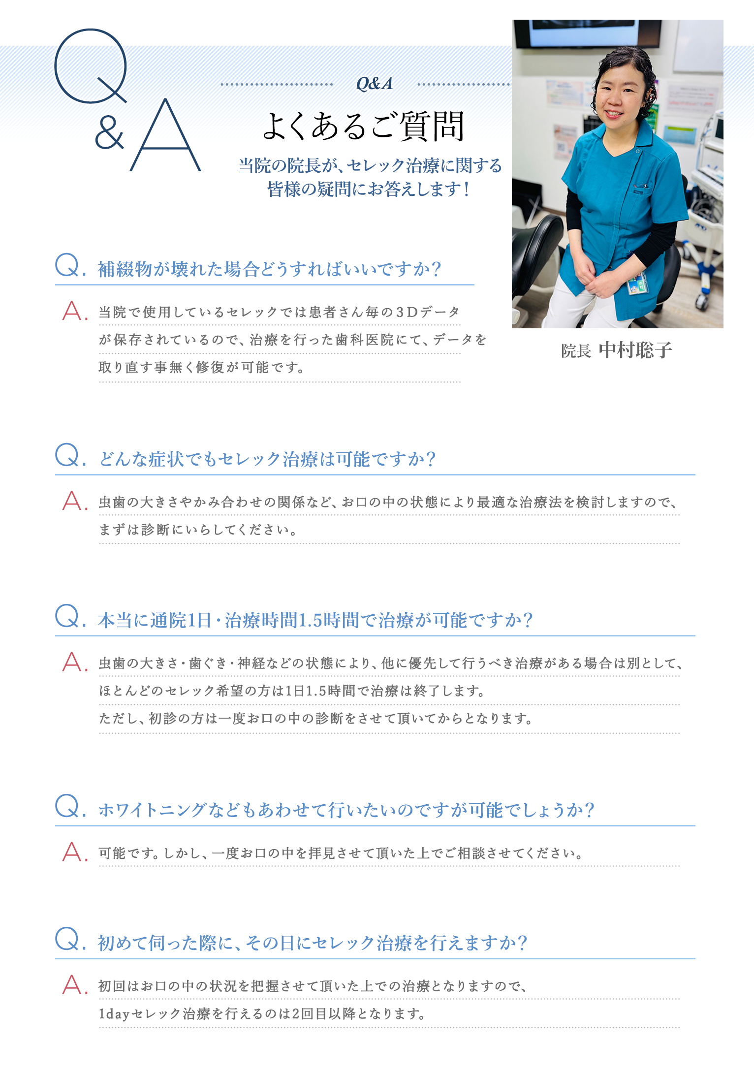 良くある質問　当院の院長(高野隼一)が、セレック治療に関する 皆様の疑問にお答えします！　Q. 補綴物が壊れた場合どうすればいいですか？ A.当院で使用しているセレックでは患者さん毎の３Dデータが保存されているので、治療を行った歯科医院にて、データを取り直す事無く修復が可能です。　Q. どんな症状でもセレック治療は可能ですか？ A.虫歯の大きさやかみ合わせの関係など、お口の中の状態により最適な治療法を検討しますので、まずは診断にいらしてください。　Q. 本当に通院1日・治療時間1.5時間で治療が可能ですか？ A.虫歯の大きさ・歯ぐき・神経などの状態により、他に優先して行うべき治療がある場合は別として、ほとんどのセレック希望の方は1日1.5時間で治療は終了します。ただし、初診の方は一度お口の中の診断をさせて頂いてからとなります。　Q. ホワイトニングなどもあわせて行いたいのですが可能でしょうか？ A.可能です。しかし、一度お口の中を拝見させて頂いた上でご相談させてください。　Q. 初めて伺った際に、その日にセレック治療を行えますか？ A.初回はお口の中の状況を把握させて頂いた上での治療となりますので、1dayセレック治療を行えるのは2回目以降となります。